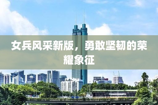 女兵风采新版，勇敢坚韧的荣耀象征