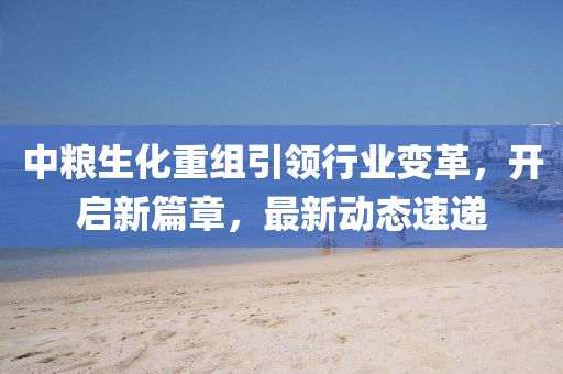 中粮生化重组引领行业变革，开启新篇章，最新动态速递
