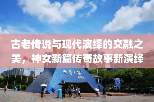 古老传说与现代演绎的交融之美，神女新篇传奇故事新演绎