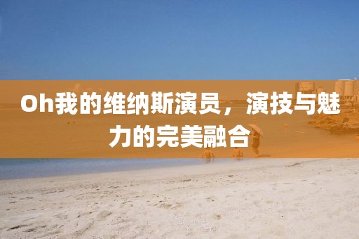Oh我的维纳斯演员，演技与魅力的完美融合