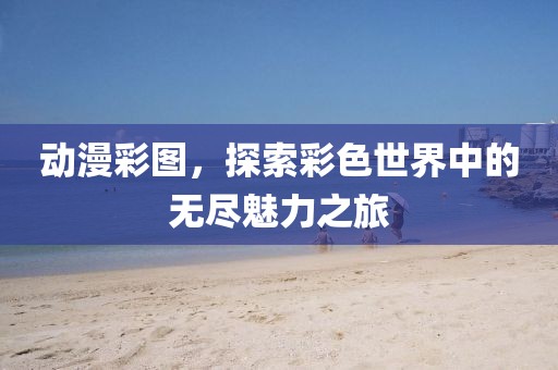 动漫彩图，探索彩色世界中的无尽魅力之旅
