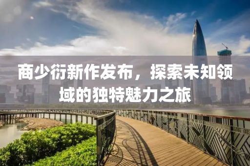 商少衍新作发布，探索未知领域的独特魅力之旅