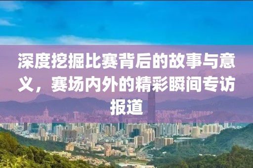 深度挖掘比赛背后的故事与意义，赛场内外的精彩瞬间专访报道