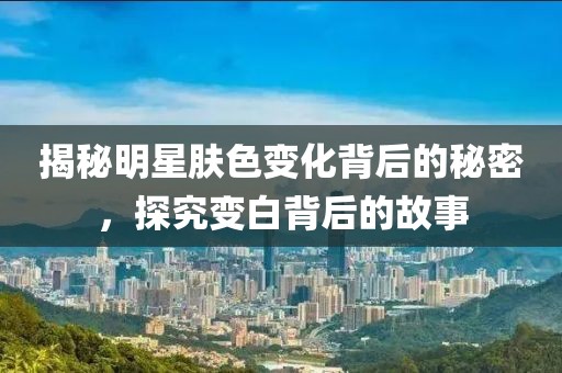 揭秘明星肤色变化背后的秘密，探究变白背后的故事