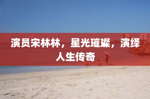 演员宋林林，星光璀璨，演绎人生传奇