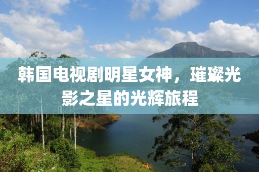 韩国电视剧明星女神，璀璨光影之星的光辉旅程