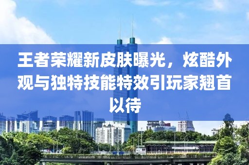 王者荣耀新皮肤曝光，炫酷外观与独特技能特效引玩家翘首以待