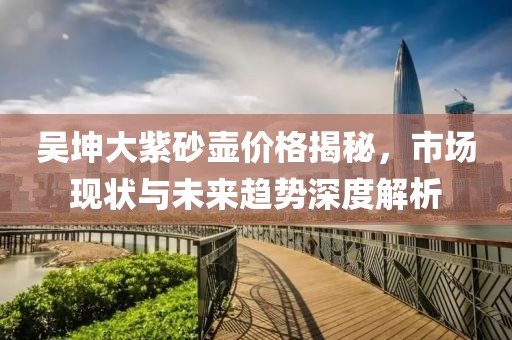 吴坤大紫砂壶价格揭秘，市场现状与未来趋势深度解析