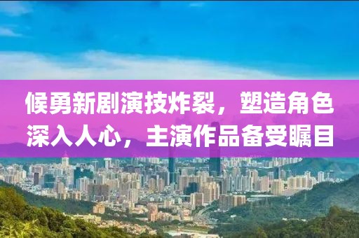 候勇新剧演技炸裂，塑造角色深入人心，主演作品备受瞩目