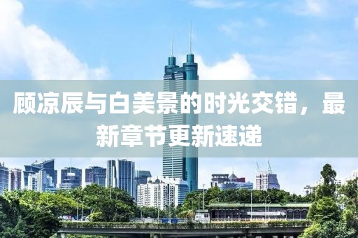 顾凉辰与白美景的时光交错，最新章节更新速递