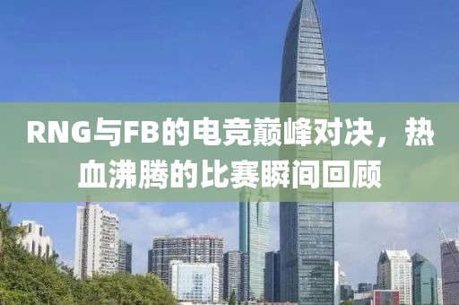 RNG与FB的电竞巅峰对决，热血沸腾的比赛瞬间回顾