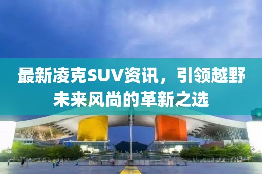 最新凌克SUV资讯，引领越野未来风尚的革新之选