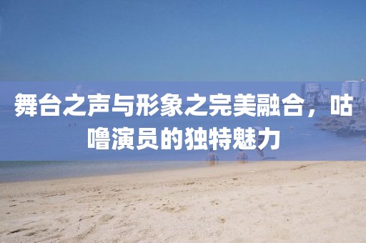 舞台之声与形象之完美融合，咕噜演员的独特魅力