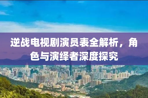 逆战电视剧演员表全解析，角色与演绎者深度探究