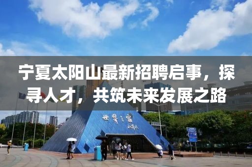 宁夏太阳山最新招聘启事，探寻人才，共筑未来发展之路
