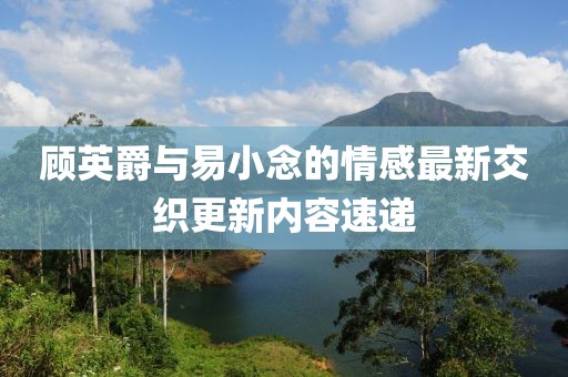 顾英爵与易小念的情感最新交织更新内容速递