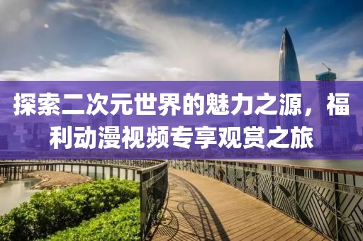 探索二次元世界的魅力之源，福利动漫视频专享观赏之旅