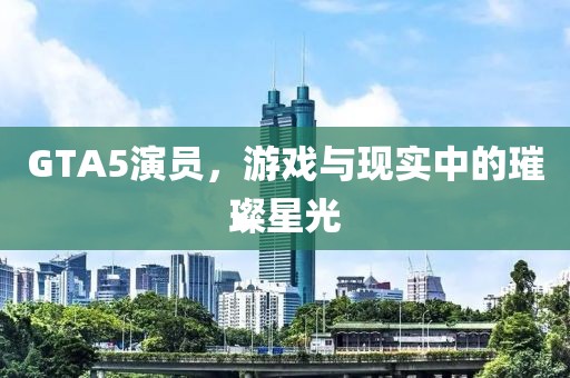 GTA5演员，游戏与现实中的璀璨星光