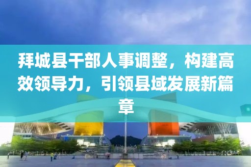 拜城县干部人事调整，构建高效领导力，引领县域发展新篇章