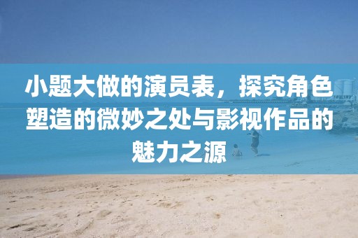 小题大做的演员表，探究角色塑造的微妙之处与影视作品的魅力之源