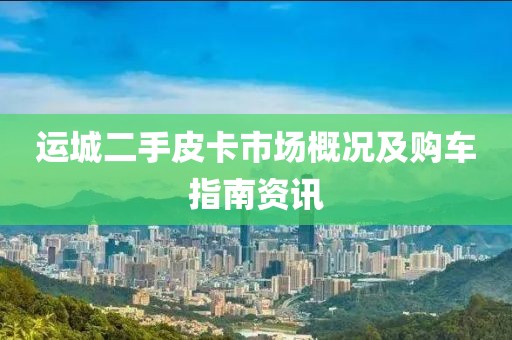 运城二手皮卡市场概况及购车指南资讯