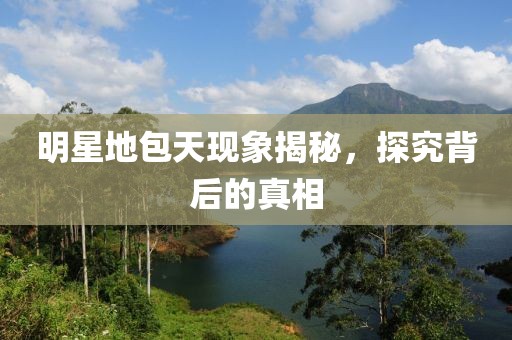 明星地包天现象揭秘，探究背后的真相