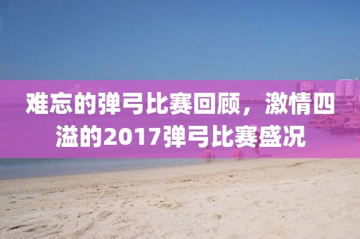 难忘的弹弓比赛回顾，激情四溢的2017弹弓比赛盛况
