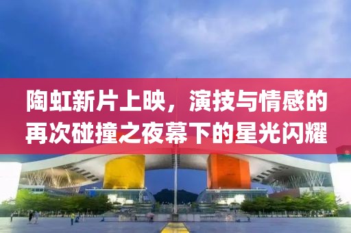 陶虹新片上映，演技与情感的再次碰撞之夜幕下的星光闪耀