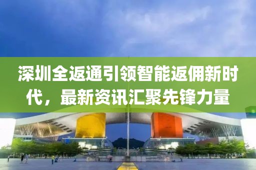 深圳全返通引领智能返佣新时代，最新资讯汇聚先锋力量