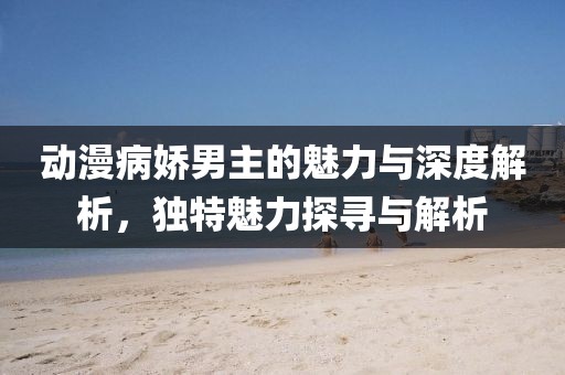 动漫病娇男主的魅力与深度解析，独特魅力探寻与解析