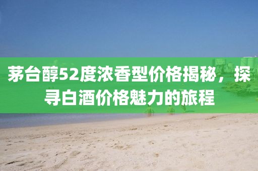 茅台醇52度浓香型价格揭秘，探寻白酒价格魅力的旅程