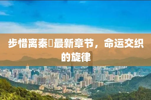 步惜离秦堔最新章节，命运交织的旋律