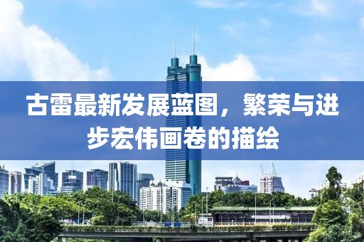 古雷最新发展蓝图，繁荣与进步宏伟画卷的描绘
