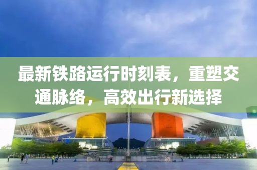 最新铁路运行时刻表，重塑交通脉络，高效出行新选择