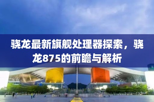 骁龙最新旗舰处理器探索，骁龙875的前瞻与解析