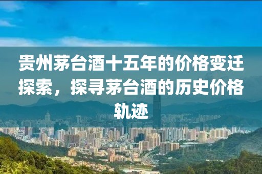 贵州茅台酒十五年的价格变迁探索，探寻茅台酒的历史价格轨迹
