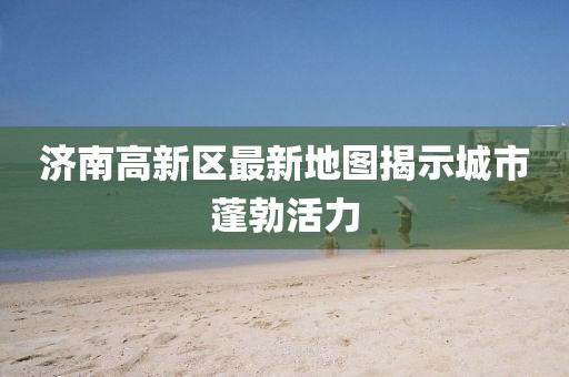 济南高新区最新地图揭示城市蓬勃活力