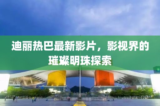 迪丽热巴最新影片，影视界的璀璨明珠探索