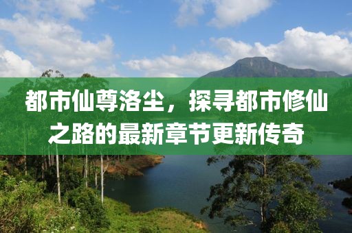 都市仙尊洛尘，探寻都市修仙之路的最新章节更新传奇