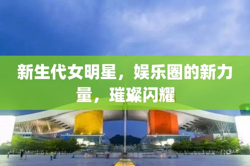 新生代女明星，娱乐圈的新力量，璀璨闪耀