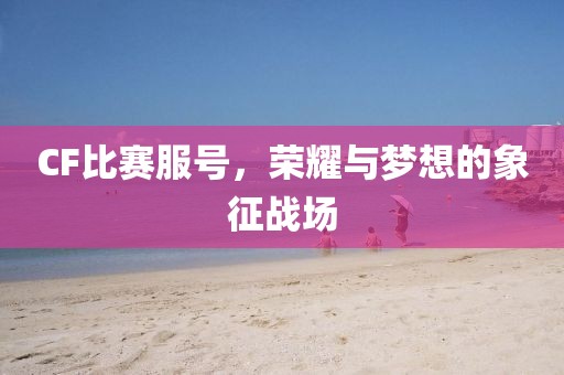 CF比赛服号，荣耀与梦想的象征战场