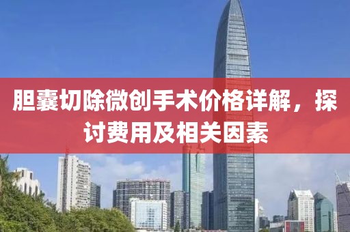 胆囊切除微创手术价格详解，探讨费用及相关因素