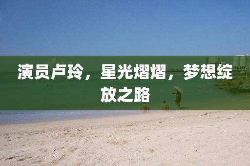 演员卢玲，星光熠熠，梦想绽放之路
