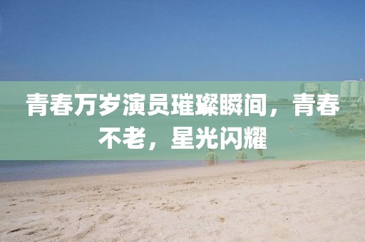 青春万岁演员璀璨瞬间，青春不老，星光闪耀
