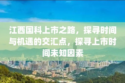 江西国科上市之路，探寻时间与机遇的交汇点，探寻上市时间未知因素
