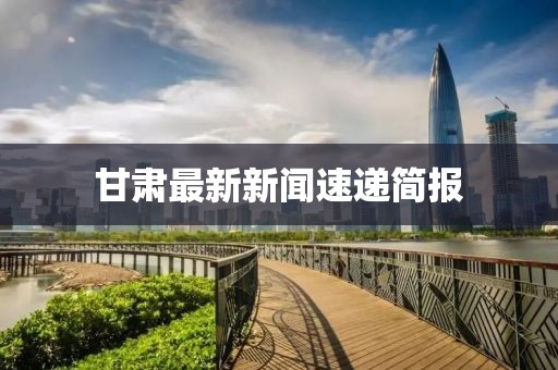 甘肃最新新闻速递简报