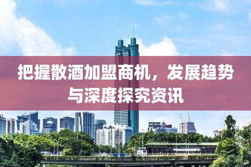 把握散酒加盟商机，发展趋势与深度探究资讯