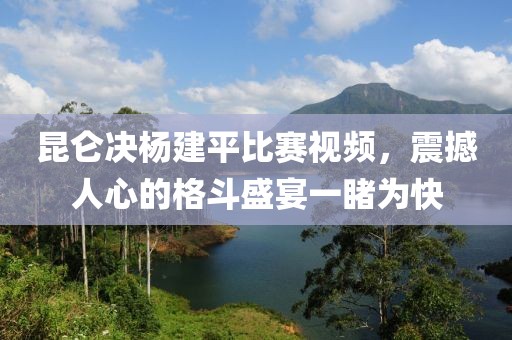 昆仑决杨建平比赛视频，震撼人心的格斗盛宴一睹为快