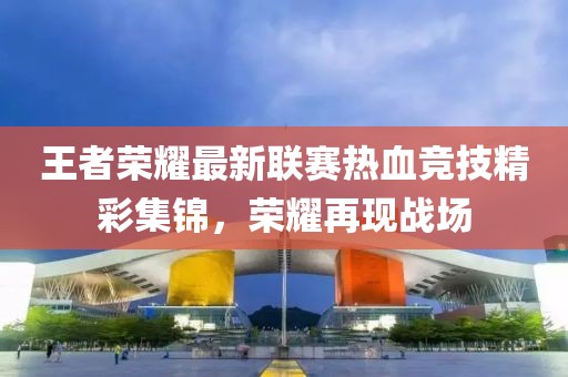 王者荣耀最新联赛热血竞技精彩集锦，荣耀再现战场