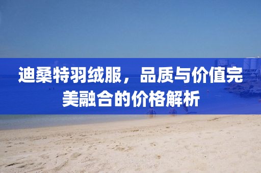 迪桑特羽绒服，品质与价值完美融合的价格解析